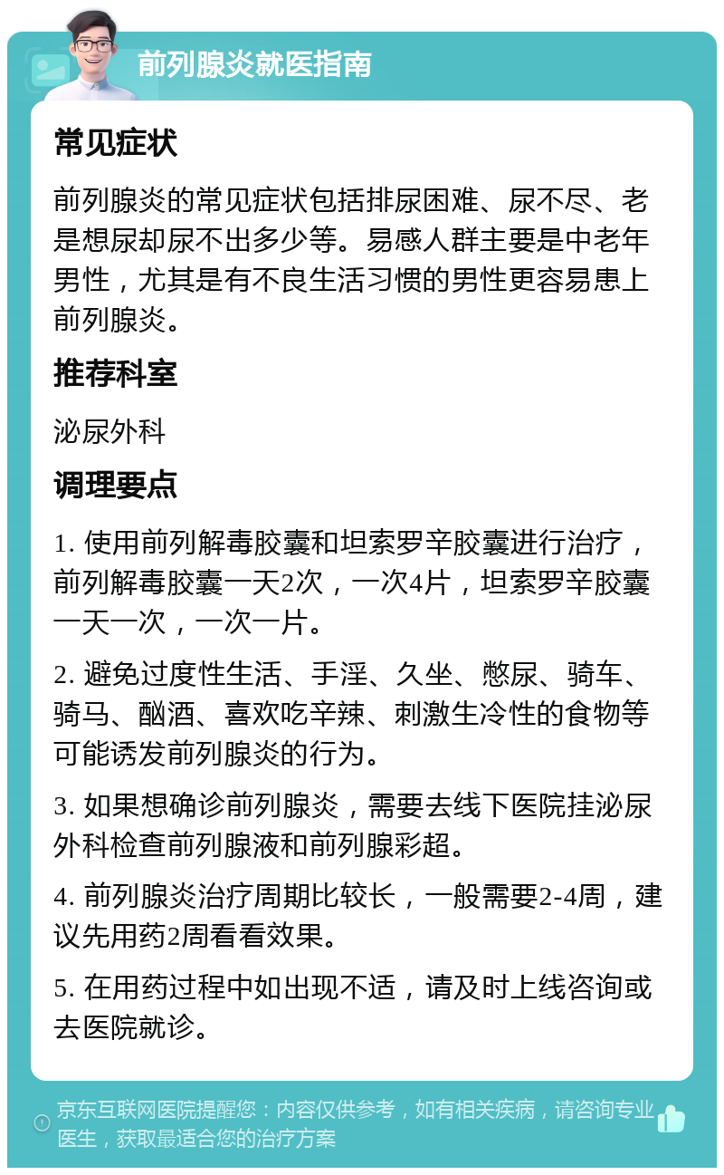 前列腺炎就医指南 常见症状 前列腺炎的常见症状包括排尿困难、尿不尽、老是想尿却尿不出多少等。易感人群主要是中老年男性，尤其是有不良生活习惯的男性更容易患上前列腺炎。 推荐科室 泌尿外科 调理要点 1. 使用前列解毒胶囊和坦索罗辛胶囊进行治疗，前列解毒胶囊一天2次，一次4片，坦索罗辛胶囊一天一次，一次一片。 2. 避免过度性生活、手淫、久坐、憋尿、骑车、骑马、酗酒、喜欢吃辛辣、刺激生冷性的食物等可能诱发前列腺炎的行为。 3. 如果想确诊前列腺炎，需要去线下医院挂泌尿外科检查前列腺液和前列腺彩超。 4. 前列腺炎治疗周期比较长，一般需要2-4周，建议先用药2周看看效果。 5. 在用药过程中如出现不适，请及时上线咨询或去医院就诊。