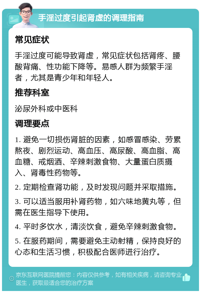 手淫过度引起肾虚的调理指南 常见症状 手淫过度可能导致肾虚，常见症状包括肾疼、腰酸背痛、性功能下降等。易感人群为频繁手淫者，尤其是青少年和年轻人。 推荐科室 泌尿外科或中医科 调理要点 1. 避免一切损伤肾脏的因素，如感冒感染、劳累熬夜、剧烈运动、高血压、高尿酸、高血脂、高血糖、戒烟酒、辛辣刺激食物、大量蛋白质摄入、肾毒性药物等。 2. 定期检查肾功能，及时发现问题并采取措施。 3. 可以适当服用补肾药物，如六味地黄丸等，但需在医生指导下使用。 4. 平时多饮水，清淡饮食，避免辛辣刺激食物。 5. 在服药期间，需要避免主动射精，保持良好的心态和生活习惯，积极配合医师进行治疗。