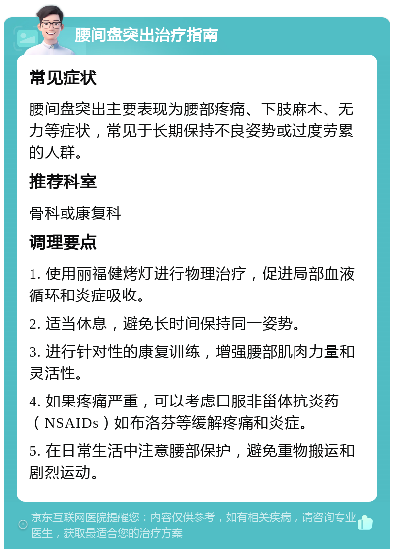 腰间盘突出治疗指南 常见症状 腰间盘突出主要表现为腰部疼痛、下肢麻木、无力等症状，常见于长期保持不良姿势或过度劳累的人群。 推荐科室 骨科或康复科 调理要点 1. 使用丽福健烤灯进行物理治疗，促进局部血液循环和炎症吸收。 2. 适当休息，避免长时间保持同一姿势。 3. 进行针对性的康复训练，增强腰部肌肉力量和灵活性。 4. 如果疼痛严重，可以考虑口服非甾体抗炎药（NSAIDs）如布洛芬等缓解疼痛和炎症。 5. 在日常生活中注意腰部保护，避免重物搬运和剧烈运动。