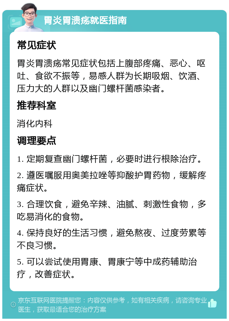 胃炎胃溃疡就医指南 常见症状 胃炎胃溃疡常见症状包括上腹部疼痛、恶心、呕吐、食欲不振等，易感人群为长期吸烟、饮酒、压力大的人群以及幽门螺杆菌感染者。 推荐科室 消化内科 调理要点 1. 定期复查幽门螺杆菌，必要时进行根除治疗。 2. 遵医嘱服用奥美拉唑等抑酸护胃药物，缓解疼痛症状。 3. 合理饮食，避免辛辣、油腻、刺激性食物，多吃易消化的食物。 4. 保持良好的生活习惯，避免熬夜、过度劳累等不良习惯。 5. 可以尝试使用胃康、胃康宁等中成药辅助治疗，改善症状。