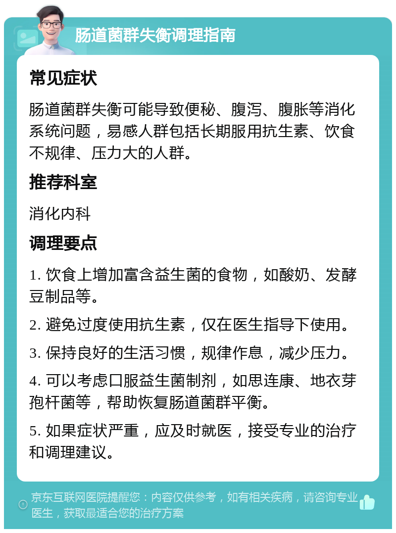 肠道菌群失衡调理指南 常见症状 肠道菌群失衡可能导致便秘、腹泻、腹胀等消化系统问题，易感人群包括长期服用抗生素、饮食不规律、压力大的人群。 推荐科室 消化内科 调理要点 1. 饮食上增加富含益生菌的食物，如酸奶、发酵豆制品等。 2. 避免过度使用抗生素，仅在医生指导下使用。 3. 保持良好的生活习惯，规律作息，减少压力。 4. 可以考虑口服益生菌制剂，如思连康、地衣芽孢杆菌等，帮助恢复肠道菌群平衡。 5. 如果症状严重，应及时就医，接受专业的治疗和调理建议。