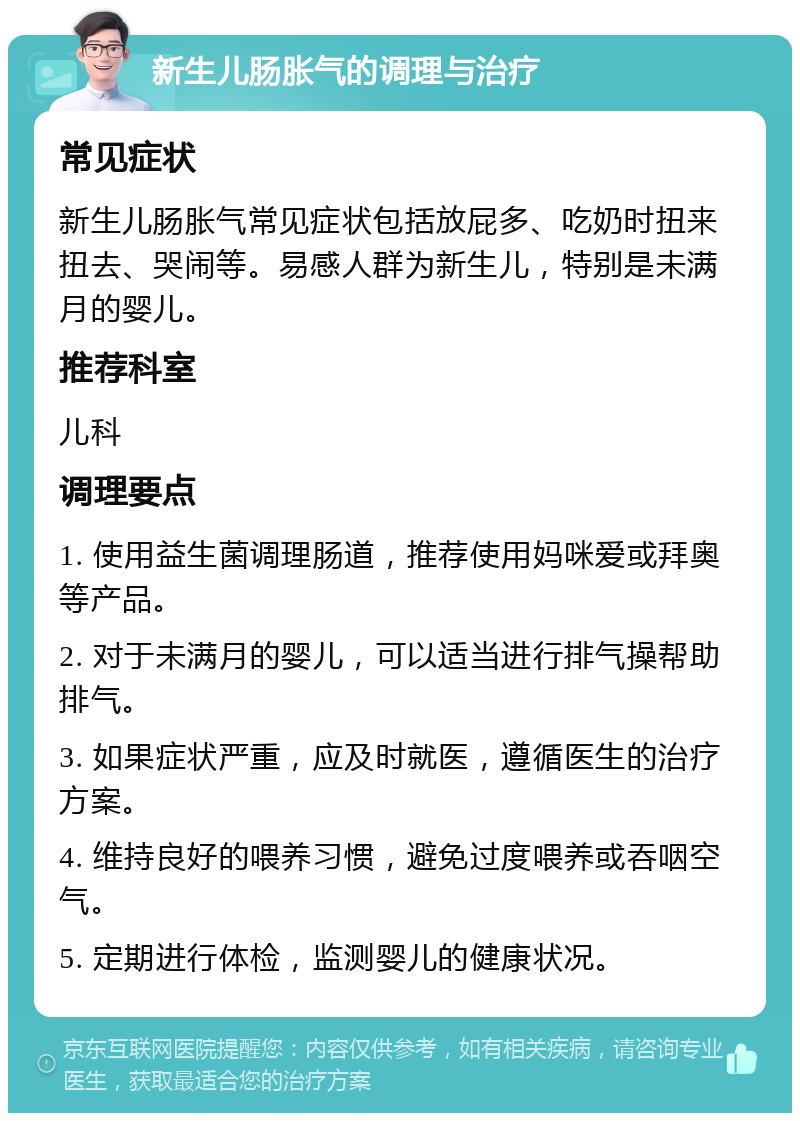 新生儿肠胀气的调理与治疗 常见症状 新生儿肠胀气常见症状包括放屁多、吃奶时扭来扭去、哭闹等。易感人群为新生儿，特别是未满月的婴儿。 推荐科室 儿科 调理要点 1. 使用益生菌调理肠道，推荐使用妈咪爱或拜奥等产品。 2. 对于未满月的婴儿，可以适当进行排气操帮助排气。 3. 如果症状严重，应及时就医，遵循医生的治疗方案。 4. 维持良好的喂养习惯，避免过度喂养或吞咽空气。 5. 定期进行体检，监测婴儿的健康状况。