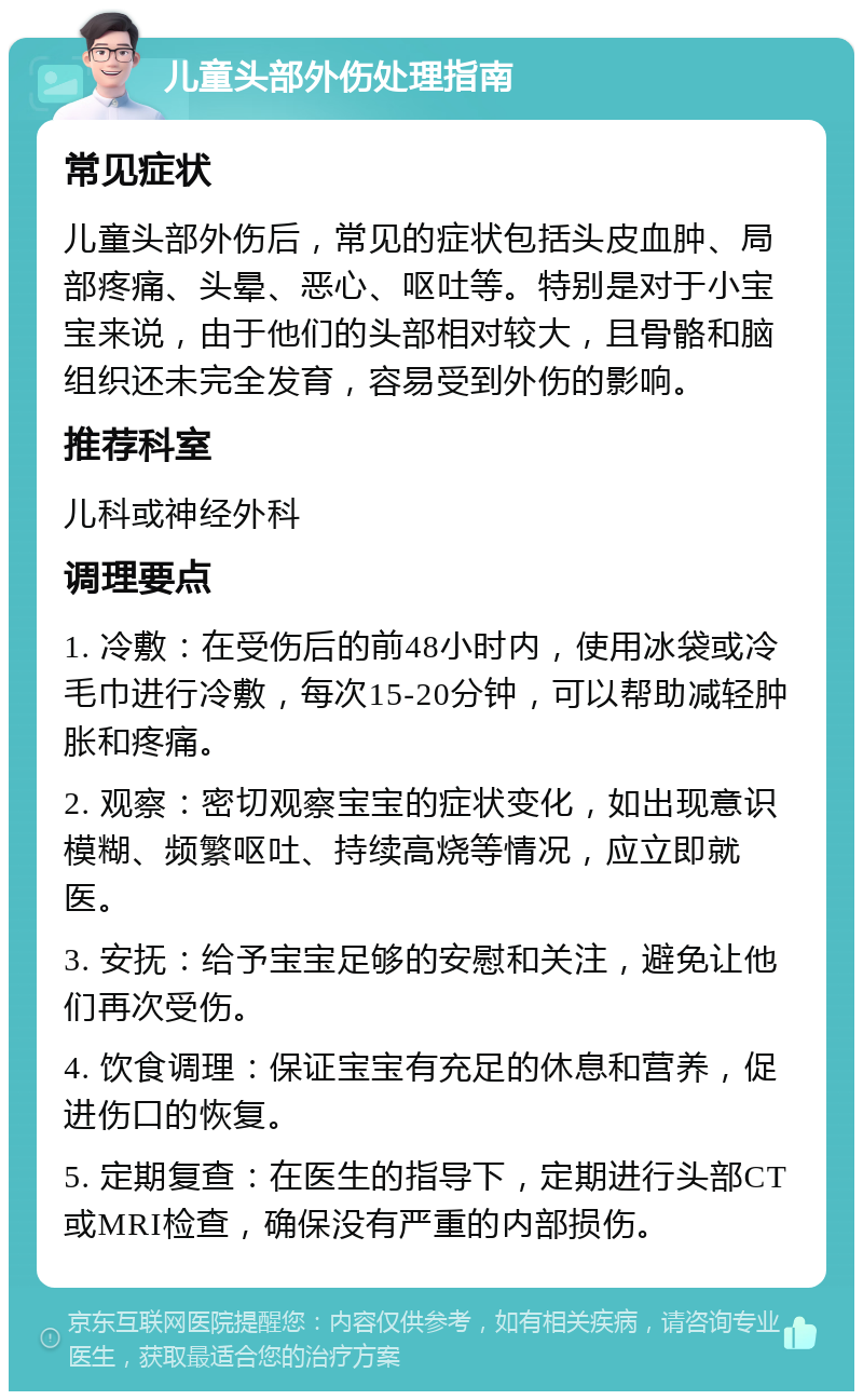 儿童头部外伤处理指南 常见症状 儿童头部外伤后，常见的症状包括头皮血肿、局部疼痛、头晕、恶心、呕吐等。特别是对于小宝宝来说，由于他们的头部相对较大，且骨骼和脑组织还未完全发育，容易受到外伤的影响。 推荐科室 儿科或神经外科 调理要点 1. 冷敷：在受伤后的前48小时内，使用冰袋或冷毛巾进行冷敷，每次15-20分钟，可以帮助减轻肿胀和疼痛。 2. 观察：密切观察宝宝的症状变化，如出现意识模糊、频繁呕吐、持续高烧等情况，应立即就医。 3. 安抚：给予宝宝足够的安慰和关注，避免让他们再次受伤。 4. 饮食调理：保证宝宝有充足的休息和营养，促进伤口的恢复。 5. 定期复查：在医生的指导下，定期进行头部CT或MRI检查，确保没有严重的内部损伤。