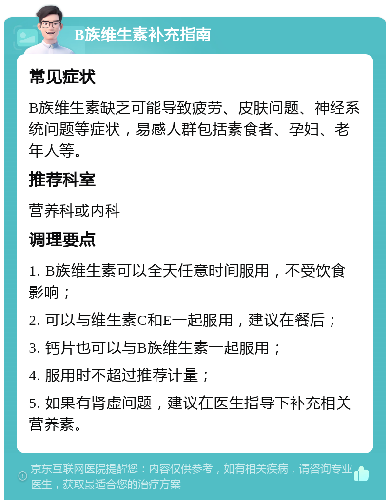 B族维生素补充指南 常见症状 B族维生素缺乏可能导致疲劳、皮肤问题、神经系统问题等症状，易感人群包括素食者、孕妇、老年人等。 推荐科室 营养科或内科 调理要点 1. B族维生素可以全天任意时间服用，不受饮食影响； 2. 可以与维生素C和E一起服用，建议在餐后； 3. 钙片也可以与B族维生素一起服用； 4. 服用时不超过推荐计量； 5. 如果有肾虚问题，建议在医生指导下补充相关营养素。