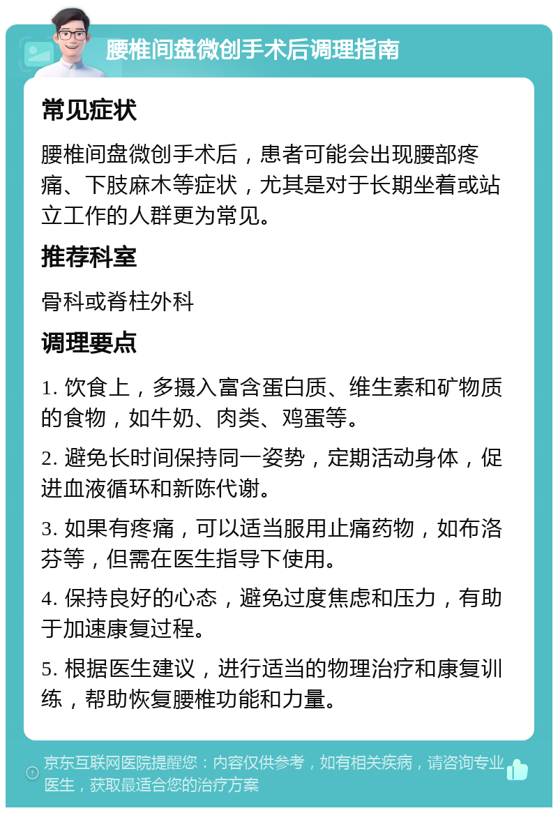 腰椎间盘微创手术后调理指南 常见症状 腰椎间盘微创手术后，患者可能会出现腰部疼痛、下肢麻木等症状，尤其是对于长期坐着或站立工作的人群更为常见。 推荐科室 骨科或脊柱外科 调理要点 1. 饮食上，多摄入富含蛋白质、维生素和矿物质的食物，如牛奶、肉类、鸡蛋等。 2. 避免长时间保持同一姿势，定期活动身体，促进血液循环和新陈代谢。 3. 如果有疼痛，可以适当服用止痛药物，如布洛芬等，但需在医生指导下使用。 4. 保持良好的心态，避免过度焦虑和压力，有助于加速康复过程。 5. 根据医生建议，进行适当的物理治疗和康复训练，帮助恢复腰椎功能和力量。