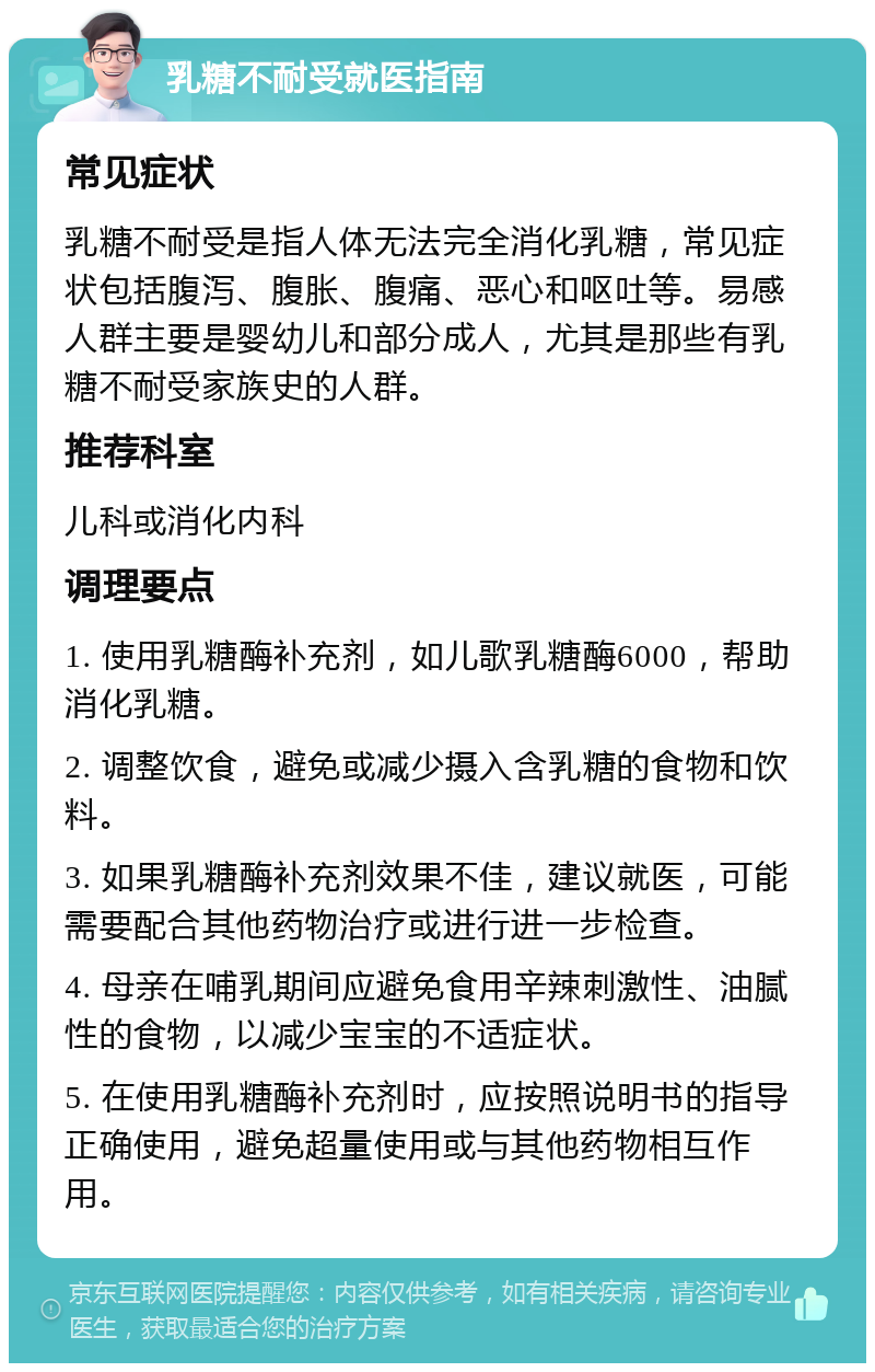 乳糖不耐受就医指南 常见症状 乳糖不耐受是指人体无法完全消化乳糖，常见症状包括腹泻、腹胀、腹痛、恶心和呕吐等。易感人群主要是婴幼儿和部分成人，尤其是那些有乳糖不耐受家族史的人群。 推荐科室 儿科或消化内科 调理要点 1. 使用乳糖酶补充剂，如儿歌乳糖酶6000，帮助消化乳糖。 2. 调整饮食，避免或减少摄入含乳糖的食物和饮料。 3. 如果乳糖酶补充剂效果不佳，建议就医，可能需要配合其他药物治疗或进行进一步检查。 4. 母亲在哺乳期间应避免食用辛辣刺激性、油腻性的食物，以减少宝宝的不适症状。 5. 在使用乳糖酶补充剂时，应按照说明书的指导正确使用，避免超量使用或与其他药物相互作用。