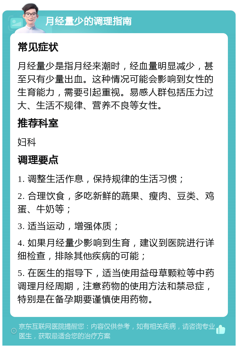 月经量少的调理指南 常见症状 月经量少是指月经来潮时，经血量明显减少，甚至只有少量出血。这种情况可能会影响到女性的生育能力，需要引起重视。易感人群包括压力过大、生活不规律、营养不良等女性。 推荐科室 妇科 调理要点 1. 调整生活作息，保持规律的生活习惯； 2. 合理饮食，多吃新鲜的蔬果、瘦肉、豆类、鸡蛋、牛奶等； 3. 适当运动，增强体质； 4. 如果月经量少影响到生育，建议到医院进行详细检查，排除其他疾病的可能； 5. 在医生的指导下，适当使用益母草颗粒等中药调理月经周期，注意药物的使用方法和禁忌症，特别是在备孕期要谨慎使用药物。