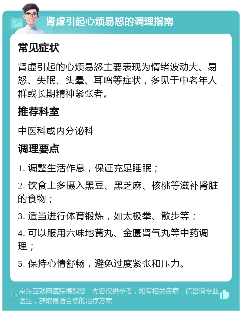 肾虚引起心烦易怒的调理指南 常见症状 肾虚引起的心烦易怒主要表现为情绪波动大、易怒、失眠、头晕、耳鸣等症状，多见于中老年人群或长期精神紧张者。 推荐科室 中医科或内分泌科 调理要点 1. 调整生活作息，保证充足睡眠； 2. 饮食上多摄入黑豆、黑芝麻、核桃等滋补肾脏的食物； 3. 适当进行体育锻炼，如太极拳、散步等； 4. 可以服用六味地黄丸、金匮肾气丸等中药调理； 5. 保持心情舒畅，避免过度紧张和压力。