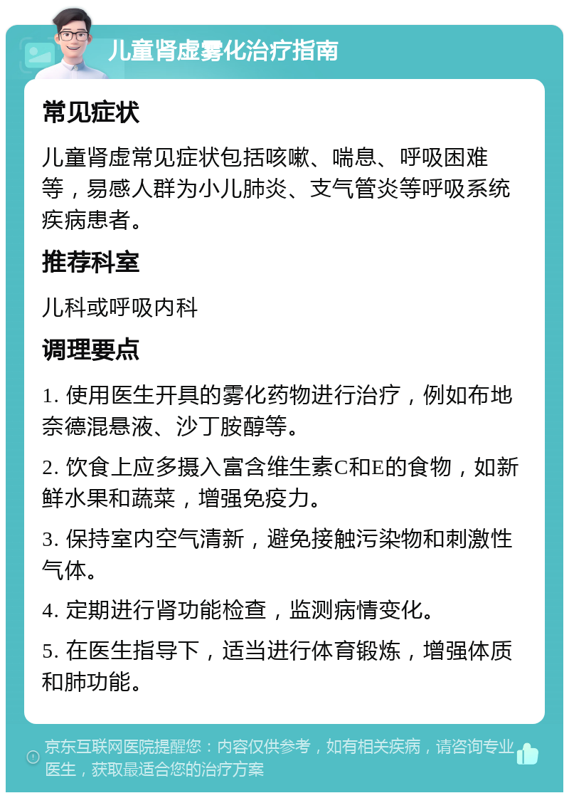 儿童肾虚雾化治疗指南 常见症状 儿童肾虚常见症状包括咳嗽、喘息、呼吸困难等，易感人群为小儿肺炎、支气管炎等呼吸系统疾病患者。 推荐科室 儿科或呼吸内科 调理要点 1. 使用医生开具的雾化药物进行治疗，例如布地奈德混悬液、沙丁胺醇等。 2. 饮食上应多摄入富含维生素C和E的食物，如新鲜水果和蔬菜，增强免疫力。 3. 保持室内空气清新，避免接触污染物和刺激性气体。 4. 定期进行肾功能检查，监测病情变化。 5. 在医生指导下，适当进行体育锻炼，增强体质和肺功能。