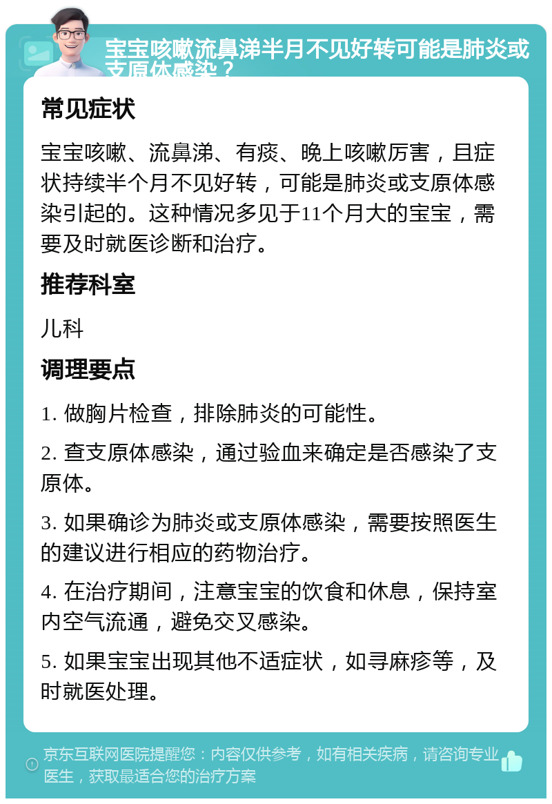 宝宝咳嗽流鼻涕半月不见好转可能是肺炎或支原体感染？ 常见症状 宝宝咳嗽、流鼻涕、有痰、晚上咳嗽厉害，且症状持续半个月不见好转，可能是肺炎或支原体感染引起的。这种情况多见于11个月大的宝宝，需要及时就医诊断和治疗。 推荐科室 儿科 调理要点 1. 做胸片检查，排除肺炎的可能性。 2. 查支原体感染，通过验血来确定是否感染了支原体。 3. 如果确诊为肺炎或支原体感染，需要按照医生的建议进行相应的药物治疗。 4. 在治疗期间，注意宝宝的饮食和休息，保持室内空气流通，避免交叉感染。 5. 如果宝宝出现其他不适症状，如寻麻疹等，及时就医处理。