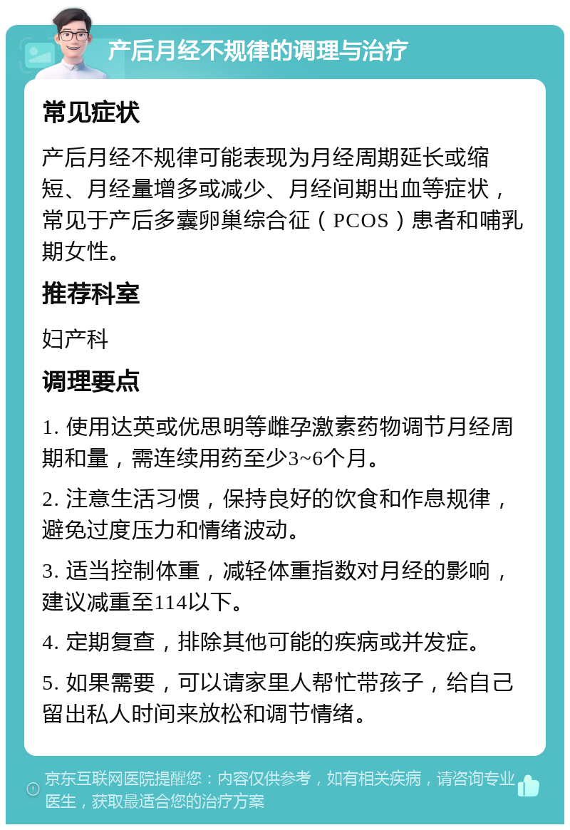 产后月经不规律的调理与治疗 常见症状 产后月经不规律可能表现为月经周期延长或缩短、月经量增多或减少、月经间期出血等症状，常见于产后多囊卵巢综合征（PCOS）患者和哺乳期女性。 推荐科室 妇产科 调理要点 1. 使用达英或优思明等雌孕激素药物调节月经周期和量，需连续用药至少3~6个月。 2. 注意生活习惯，保持良好的饮食和作息规律，避免过度压力和情绪波动。 3. 适当控制体重，减轻体重指数对月经的影响，建议减重至114以下。 4. 定期复查，排除其他可能的疾病或并发症。 5. 如果需要，可以请家里人帮忙带孩子，给自己留出私人时间来放松和调节情绪。