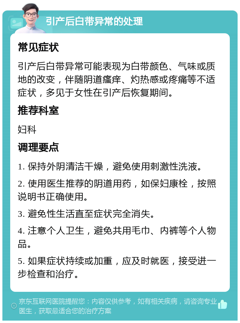 引产后白带异常的处理 常见症状 引产后白带异常可能表现为白带颜色、气味或质地的改变，伴随阴道瘙痒、灼热感或疼痛等不适症状，多见于女性在引产后恢复期间。 推荐科室 妇科 调理要点 1. 保持外阴清洁干燥，避免使用刺激性洗液。 2. 使用医生推荐的阴道用药，如保妇康栓，按照说明书正确使用。 3. 避免性生活直至症状完全消失。 4. 注意个人卫生，避免共用毛巾、内裤等个人物品。 5. 如果症状持续或加重，应及时就医，接受进一步检查和治疗。