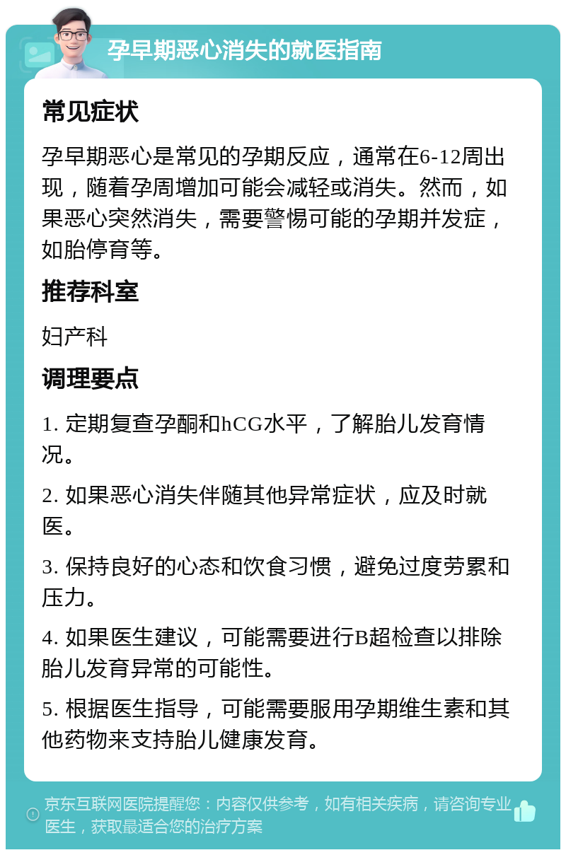 孕早期恶心消失的就医指南 常见症状 孕早期恶心是常见的孕期反应，通常在6-12周出现，随着孕周增加可能会减轻或消失。然而，如果恶心突然消失，需要警惕可能的孕期并发症，如胎停育等。 推荐科室 妇产科 调理要点 1. 定期复查孕酮和hCG水平，了解胎儿发育情况。 2. 如果恶心消失伴随其他异常症状，应及时就医。 3. 保持良好的心态和饮食习惯，避免过度劳累和压力。 4. 如果医生建议，可能需要进行B超检查以排除胎儿发育异常的可能性。 5. 根据医生指导，可能需要服用孕期维生素和其他药物来支持胎儿健康发育。