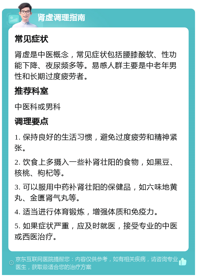 肾虚调理指南 常见症状 肾虚是中医概念，常见症状包括腰膝酸软、性功能下降、夜尿频多等。易感人群主要是中老年男性和长期过度疲劳者。 推荐科室 中医科或男科 调理要点 1. 保持良好的生活习惯，避免过度疲劳和精神紧张。 2. 饮食上多摄入一些补肾壮阳的食物，如黑豆、核桃、枸杞等。 3. 可以服用中药补肾壮阳的保健品，如六味地黄丸、金匮肾气丸等。 4. 适当进行体育锻炼，增强体质和免疫力。 5. 如果症状严重，应及时就医，接受专业的中医或西医治疗。