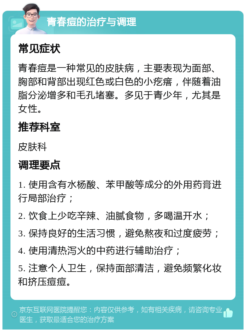 青春痘的治疗与调理 常见症状 青春痘是一种常见的皮肤病，主要表现为面部、胸部和背部出现红色或白色的小疙瘩，伴随着油脂分泌增多和毛孔堵塞。多见于青少年，尤其是女性。 推荐科室 皮肤科 调理要点 1. 使用含有水杨酸、苯甲酸等成分的外用药膏进行局部治疗； 2. 饮食上少吃辛辣、油腻食物，多喝温开水； 3. 保持良好的生活习惯，避免熬夜和过度疲劳； 4. 使用清热泻火的中药进行辅助治疗； 5. 注意个人卫生，保持面部清洁，避免频繁化妆和挤压痘痘。