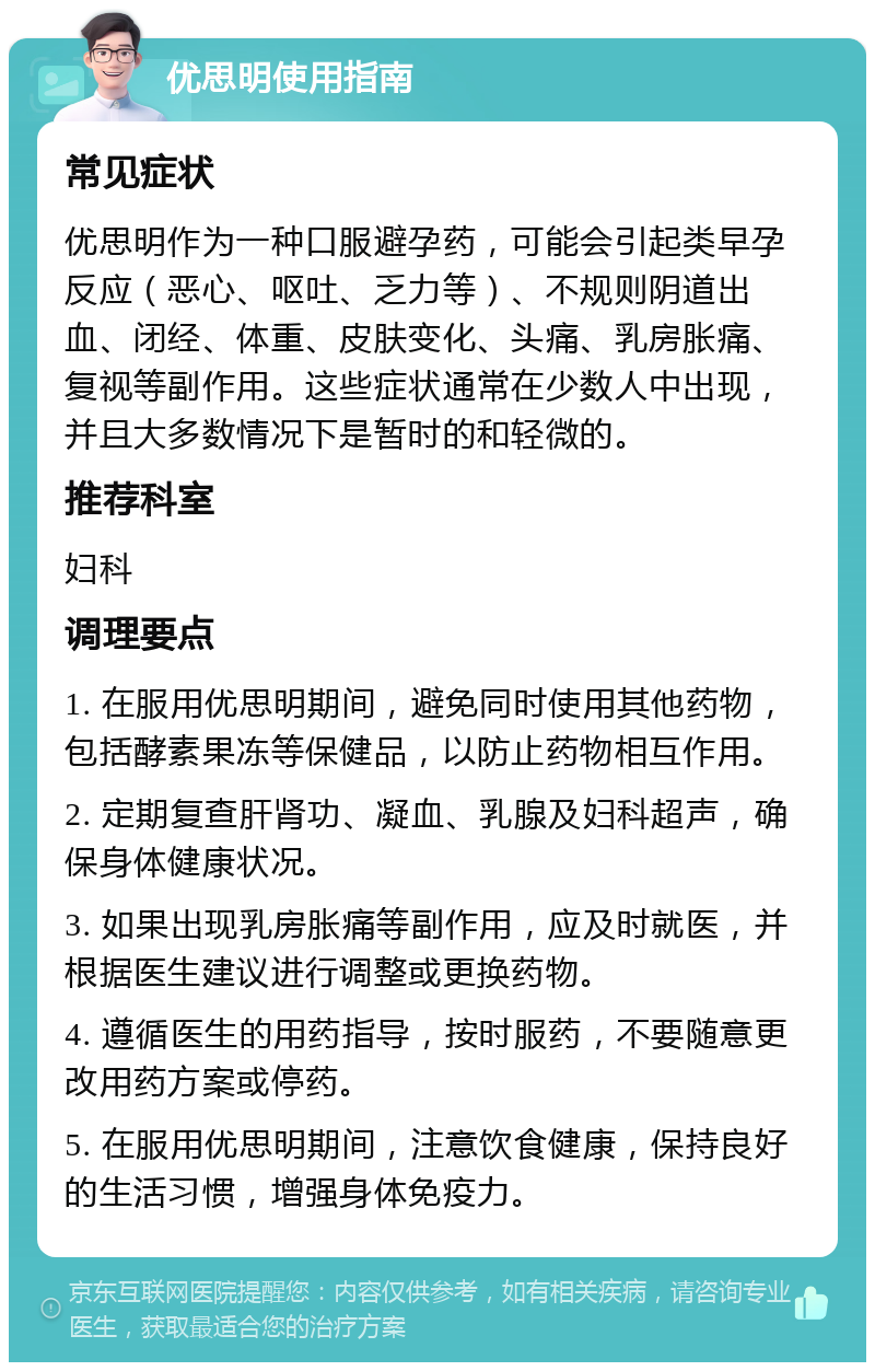 优思明使用指南 常见症状 优思明作为一种口服避孕药，可能会引起类早孕反应（恶心、呕吐、乏力等）、不规则阴道出血、闭经、体重、皮肤变化、头痛、乳房胀痛、复视等副作用。这些症状通常在少数人中出现，并且大多数情况下是暂时的和轻微的。 推荐科室 妇科 调理要点 1. 在服用优思明期间，避免同时使用其他药物，包括酵素果冻等保健品，以防止药物相互作用。 2. 定期复查肝肾功、凝血、乳腺及妇科超声，确保身体健康状况。 3. 如果出现乳房胀痛等副作用，应及时就医，并根据医生建议进行调整或更换药物。 4. 遵循医生的用药指导，按时服药，不要随意更改用药方案或停药。 5. 在服用优思明期间，注意饮食健康，保持良好的生活习惯，增强身体免疫力。