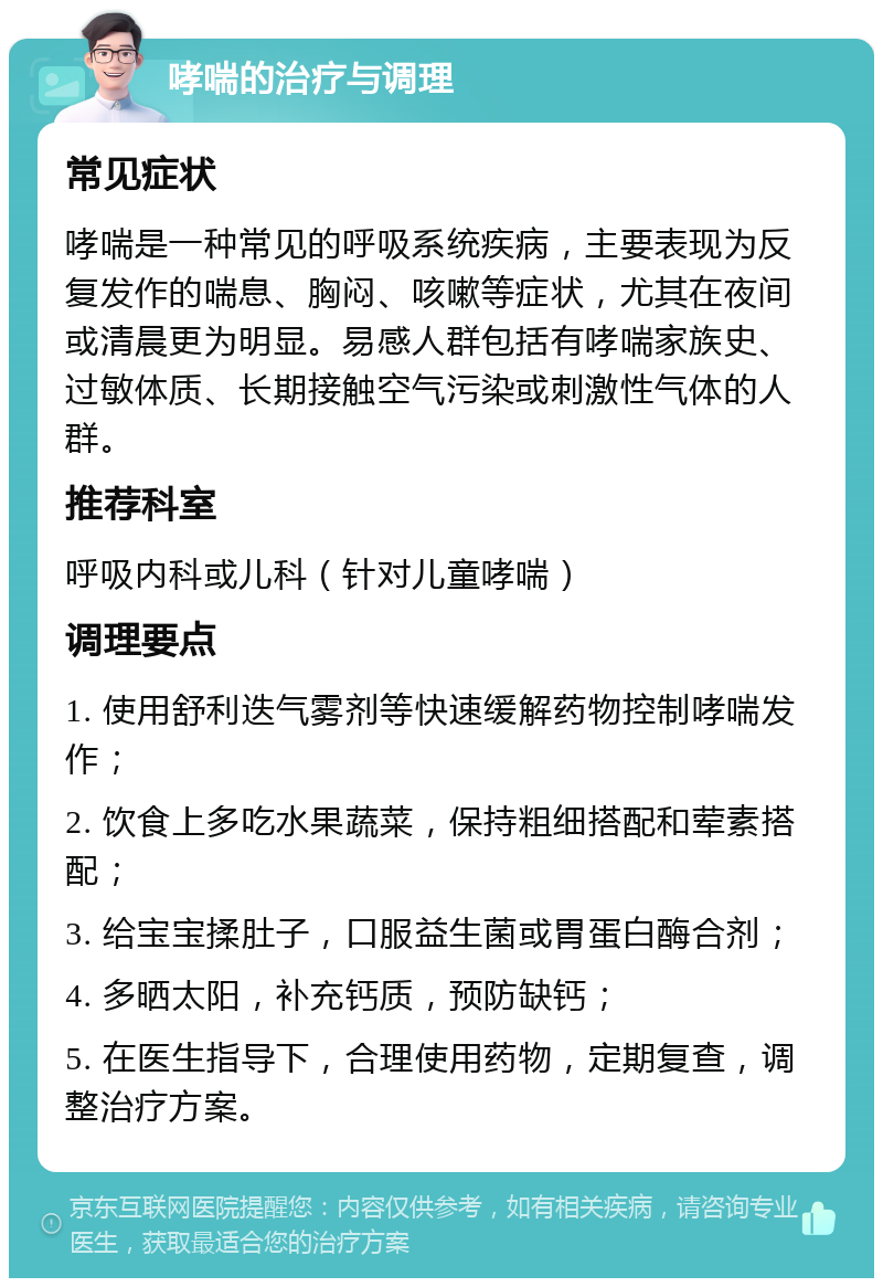 哮喘的治疗与调理 常见症状 哮喘是一种常见的呼吸系统疾病，主要表现为反复发作的喘息、胸闷、咳嗽等症状，尤其在夜间或清晨更为明显。易感人群包括有哮喘家族史、过敏体质、长期接触空气污染或刺激性气体的人群。 推荐科室 呼吸内科或儿科（针对儿童哮喘） 调理要点 1. 使用舒利迭气雾剂等快速缓解药物控制哮喘发作； 2. 饮食上多吃水果蔬菜，保持粗细搭配和荤素搭配； 3. 给宝宝揉肚子，口服益生菌或胃蛋白酶合剂； 4. 多晒太阳，补充钙质，预防缺钙； 5. 在医生指导下，合理使用药物，定期复查，调整治疗方案。