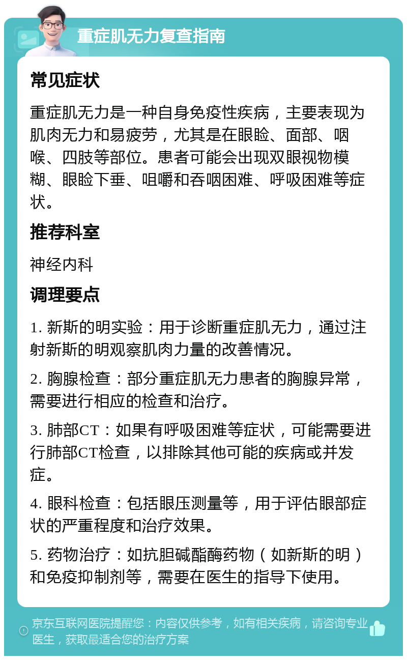 重症肌无力复查指南 常见症状 重症肌无力是一种自身免疫性疾病，主要表现为肌肉无力和易疲劳，尤其是在眼睑、面部、咽喉、四肢等部位。患者可能会出现双眼视物模糊、眼睑下垂、咀嚼和吞咽困难、呼吸困难等症状。 推荐科室 神经内科 调理要点 1. 新斯的明实验：用于诊断重症肌无力，通过注射新斯的明观察肌肉力量的改善情况。 2. 胸腺检查：部分重症肌无力患者的胸腺异常，需要进行相应的检查和治疗。 3. 肺部CT：如果有呼吸困难等症状，可能需要进行肺部CT检查，以排除其他可能的疾病或并发症。 4. 眼科检查：包括眼压测量等，用于评估眼部症状的严重程度和治疗效果。 5. 药物治疗：如抗胆碱酯酶药物（如新斯的明）和免疫抑制剂等，需要在医生的指导下使用。