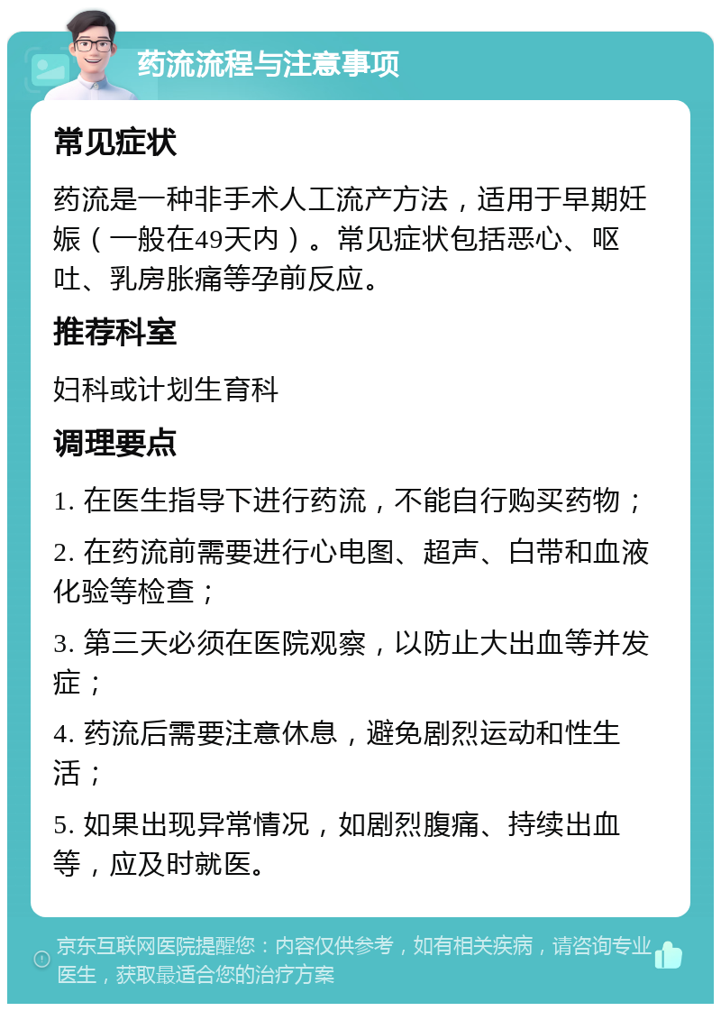 药流流程与注意事项 常见症状 药流是一种非手术人工流产方法，适用于早期妊娠（一般在49天内）。常见症状包括恶心、呕吐、乳房胀痛等孕前反应。 推荐科室 妇科或计划生育科 调理要点 1. 在医生指导下进行药流，不能自行购买药物； 2. 在药流前需要进行心电图、超声、白带和血液化验等检查； 3. 第三天必须在医院观察，以防止大出血等并发症； 4. 药流后需要注意休息，避免剧烈运动和性生活； 5. 如果出现异常情况，如剧烈腹痛、持续出血等，应及时就医。