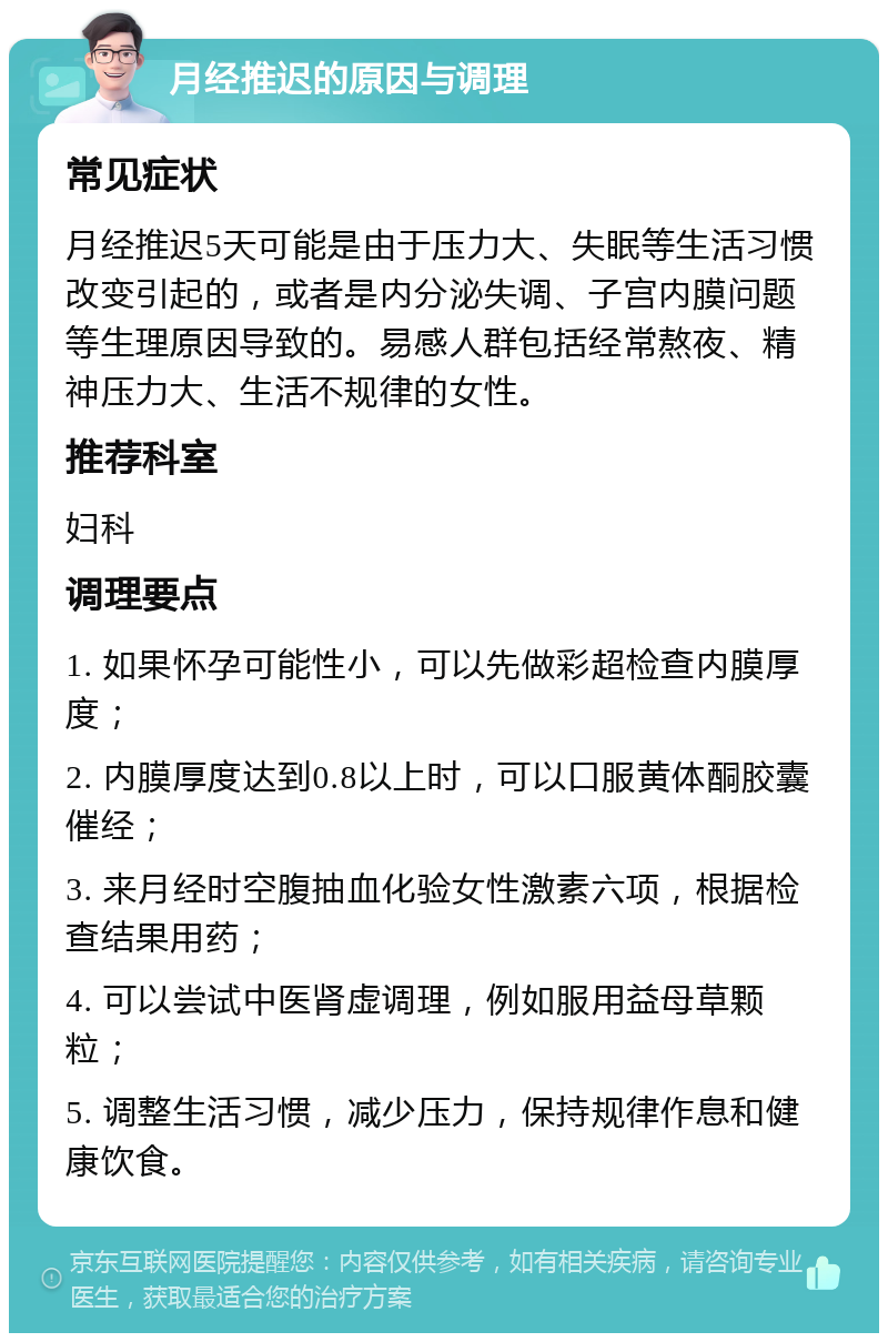 月经推迟的原因与调理 常见症状 月经推迟5天可能是由于压力大、失眠等生活习惯改变引起的，或者是内分泌失调、子宫内膜问题等生理原因导致的。易感人群包括经常熬夜、精神压力大、生活不规律的女性。 推荐科室 妇科 调理要点 1. 如果怀孕可能性小，可以先做彩超检查内膜厚度； 2. 内膜厚度达到0.8以上时，可以口服黄体酮胶囊催经； 3. 来月经时空腹抽血化验女性激素六项，根据检查结果用药； 4. 可以尝试中医肾虚调理，例如服用益母草颗粒； 5. 调整生活习惯，减少压力，保持规律作息和健康饮食。