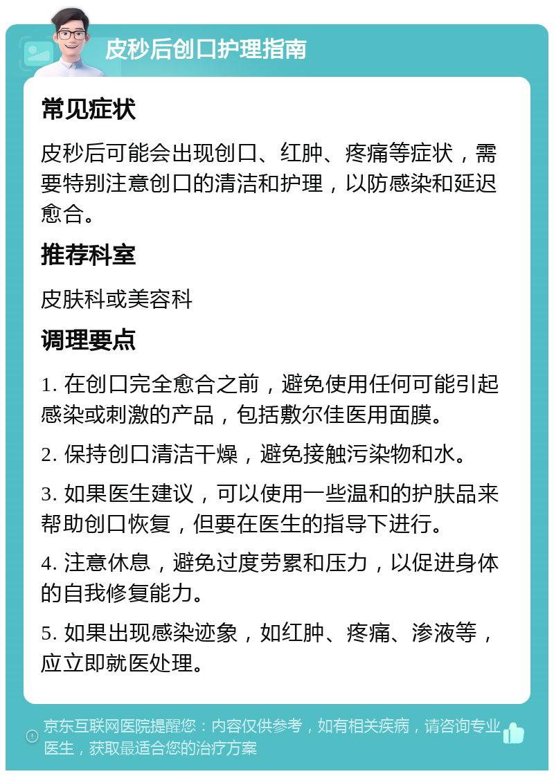 皮秒后创口护理指南 常见症状 皮秒后可能会出现创口、红肿、疼痛等症状，需要特别注意创口的清洁和护理，以防感染和延迟愈合。 推荐科室 皮肤科或美容科 调理要点 1. 在创口完全愈合之前，避免使用任何可能引起感染或刺激的产品，包括敷尔佳医用面膜。 2. 保持创口清洁干燥，避免接触污染物和水。 3. 如果医生建议，可以使用一些温和的护肤品来帮助创口恢复，但要在医生的指导下进行。 4. 注意休息，避免过度劳累和压力，以促进身体的自我修复能力。 5. 如果出现感染迹象，如红肿、疼痛、渗液等，应立即就医处理。