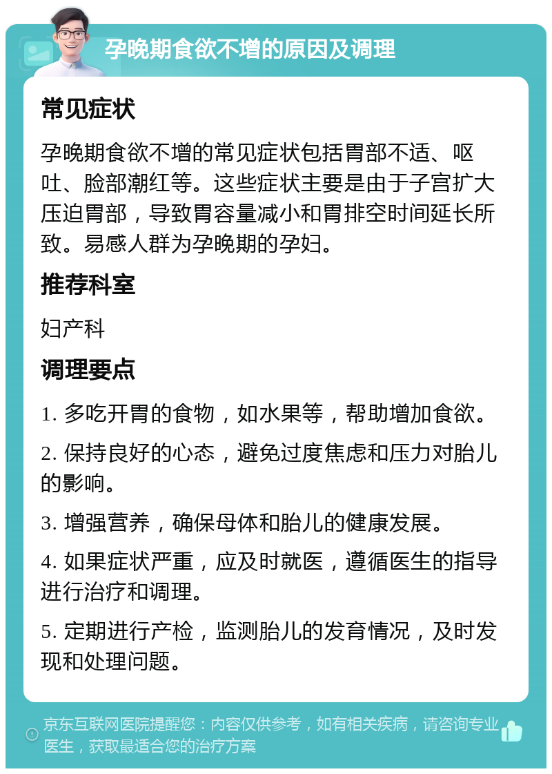 孕晚期食欲不增的原因及调理 常见症状 孕晚期食欲不增的常见症状包括胃部不适、呕吐、脸部潮红等。这些症状主要是由于子宫扩大压迫胃部，导致胃容量减小和胃排空时间延长所致。易感人群为孕晚期的孕妇。 推荐科室 妇产科 调理要点 1. 多吃开胃的食物，如水果等，帮助增加食欲。 2. 保持良好的心态，避免过度焦虑和压力对胎儿的影响。 3. 增强营养，确保母体和胎儿的健康发展。 4. 如果症状严重，应及时就医，遵循医生的指导进行治疗和调理。 5. 定期进行产检，监测胎儿的发育情况，及时发现和处理问题。