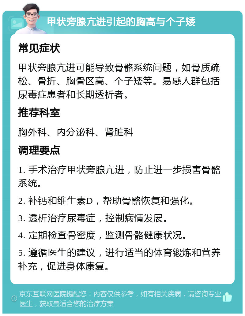 甲状旁腺亢进引起的胸高与个子矮 常见症状 甲状旁腺亢进可能导致骨骼系统问题，如骨质疏松、骨折、胸骨区高、个子矮等。易感人群包括尿毒症患者和长期透析者。 推荐科室 胸外科、内分泌科、肾脏科 调理要点 1. 手术治疗甲状旁腺亢进，防止进一步损害骨骼系统。 2. 补钙和维生素D，帮助骨骼恢复和强化。 3. 透析治疗尿毒症，控制病情发展。 4. 定期检查骨密度，监测骨骼健康状况。 5. 遵循医生的建议，进行适当的体育锻炼和营养补充，促进身体康复。