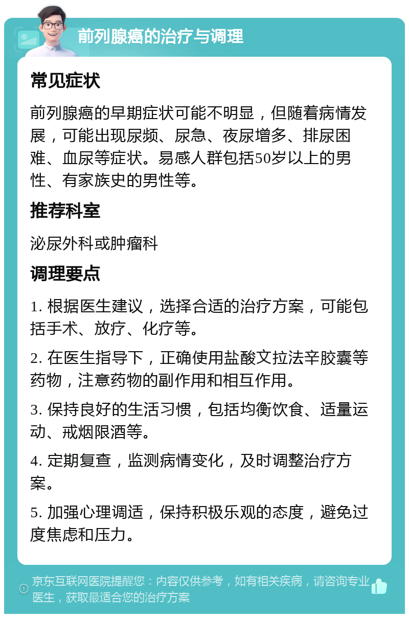 前列腺癌的治疗与调理 常见症状 前列腺癌的早期症状可能不明显，但随着病情发展，可能出现尿频、尿急、夜尿增多、排尿困难、血尿等症状。易感人群包括50岁以上的男性、有家族史的男性等。 推荐科室 泌尿外科或肿瘤科 调理要点 1. 根据医生建议，选择合适的治疗方案，可能包括手术、放疗、化疗等。 2. 在医生指导下，正确使用盐酸文拉法辛胶囊等药物，注意药物的副作用和相互作用。 3. 保持良好的生活习惯，包括均衡饮食、适量运动、戒烟限酒等。 4. 定期复查，监测病情变化，及时调整治疗方案。 5. 加强心理调适，保持积极乐观的态度，避免过度焦虑和压力。