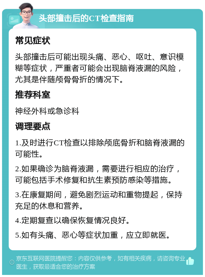 头部撞击后的CT检查指南 常见症状 头部撞击后可能出现头痛、恶心、呕吐、意识模糊等症状，严重者可能会出现脑脊液漏的风险，尤其是伴随颅骨骨折的情况下。 推荐科室 神经外科或急诊科 调理要点 1.及时进行CT检查以排除颅底骨折和脑脊液漏的可能性。 2.如果确诊为脑脊液漏，需要进行相应的治疗，可能包括手术修复和抗生素预防感染等措施。 3.在康复期间，避免剧烈运动和重物提起，保持充足的休息和营养。 4.定期复查以确保恢复情况良好。 5.如有头痛、恶心等症状加重，应立即就医。