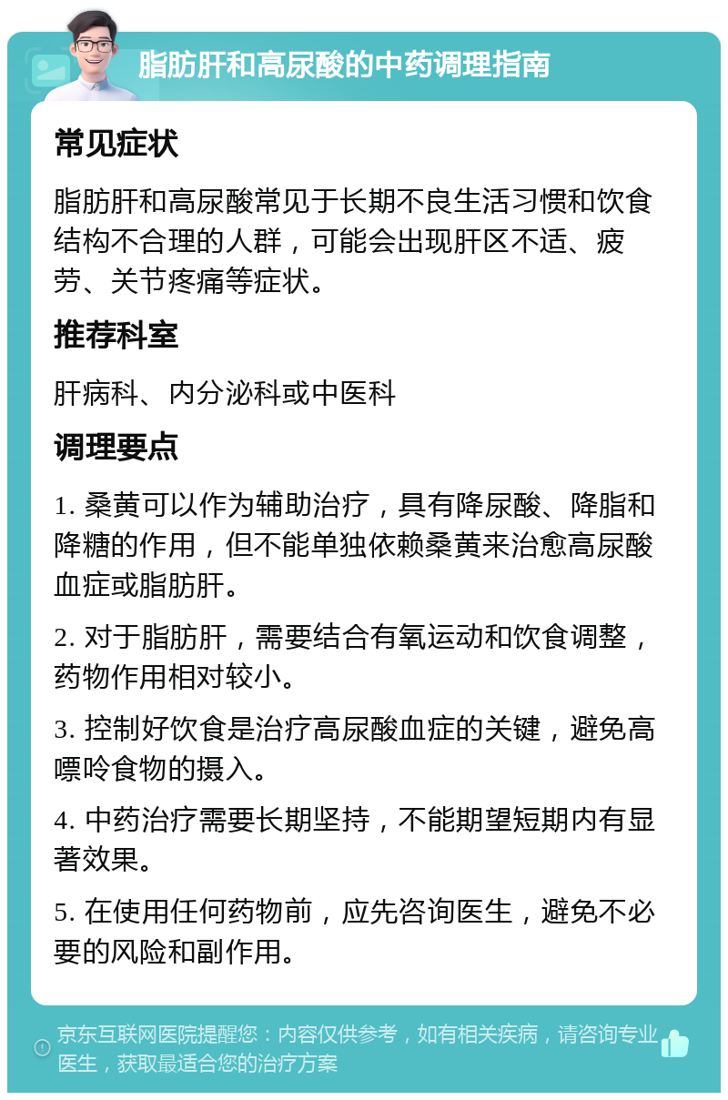 脂肪肝和高尿酸的中药调理指南 常见症状 脂肪肝和高尿酸常见于长期不良生活习惯和饮食结构不合理的人群，可能会出现肝区不适、疲劳、关节疼痛等症状。 推荐科室 肝病科、内分泌科或中医科 调理要点 1. 桑黄可以作为辅助治疗，具有降尿酸、降脂和降糖的作用，但不能单独依赖桑黄来治愈高尿酸血症或脂肪肝。 2. 对于脂肪肝，需要结合有氧运动和饮食调整，药物作用相对较小。 3. 控制好饮食是治疗高尿酸血症的关键，避免高嘌呤食物的摄入。 4. 中药治疗需要长期坚持，不能期望短期内有显著效果。 5. 在使用任何药物前，应先咨询医生，避免不必要的风险和副作用。