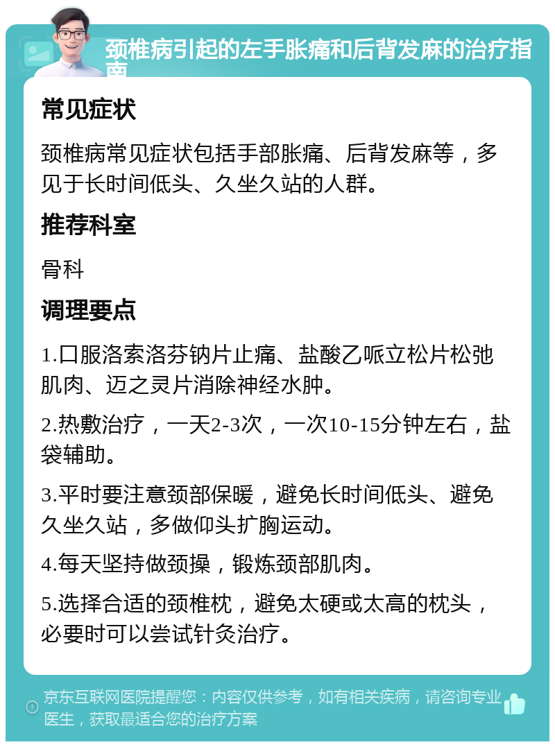 颈椎病引起的左手胀痛和后背发麻的治疗指南 常见症状 颈椎病常见症状包括手部胀痛、后背发麻等，多见于长时间低头、久坐久站的人群。 推荐科室 骨科 调理要点 1.口服洛索洛芬钠片止痛、盐酸乙哌立松片松弛肌肉、迈之灵片消除神经水肿。 2.热敷治疗，一天2-3次，一次10-15分钟左右，盐袋辅助。 3.平时要注意颈部保暖，避免长时间低头、避免久坐久站，多做仰头扩胸运动。 4.每天坚持做颈操，锻炼颈部肌肉。 5.选择合适的颈椎枕，避免太硬或太高的枕头，必要时可以尝试针灸治疗。