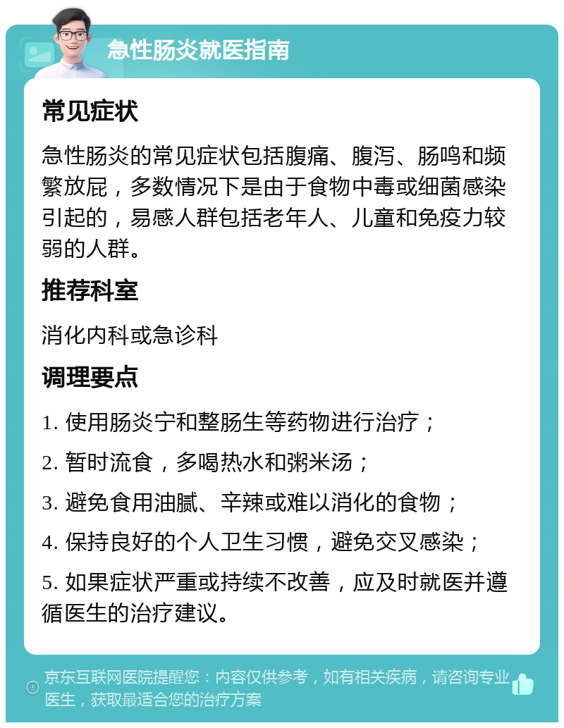 急性肠炎就医指南 常见症状 急性肠炎的常见症状包括腹痛、腹泻、肠鸣和频繁放屁，多数情况下是由于食物中毒或细菌感染引起的，易感人群包括老年人、儿童和免疫力较弱的人群。 推荐科室 消化内科或急诊科 调理要点 1. 使用肠炎宁和整肠生等药物进行治疗； 2. 暂时流食，多喝热水和粥米汤； 3. 避免食用油腻、辛辣或难以消化的食物； 4. 保持良好的个人卫生习惯，避免交叉感染； 5. 如果症状严重或持续不改善，应及时就医并遵循医生的治疗建议。