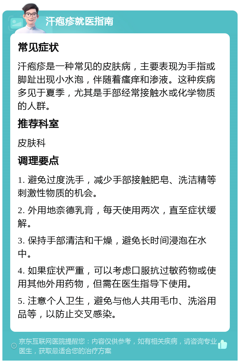 汗疱疹就医指南 常见症状 汗疱疹是一种常见的皮肤病，主要表现为手指或脚趾出现小水泡，伴随着瘙痒和渗液。这种疾病多见于夏季，尤其是手部经常接触水或化学物质的人群。 推荐科室 皮肤科 调理要点 1. 避免过度洗手，减少手部接触肥皂、洗洁精等刺激性物质的机会。 2. 外用地奈德乳膏，每天使用两次，直至症状缓解。 3. 保持手部清洁和干燥，避免长时间浸泡在水中。 4. 如果症状严重，可以考虑口服抗过敏药物或使用其他外用药物，但需在医生指导下使用。 5. 注意个人卫生，避免与他人共用毛巾、洗浴用品等，以防止交叉感染。