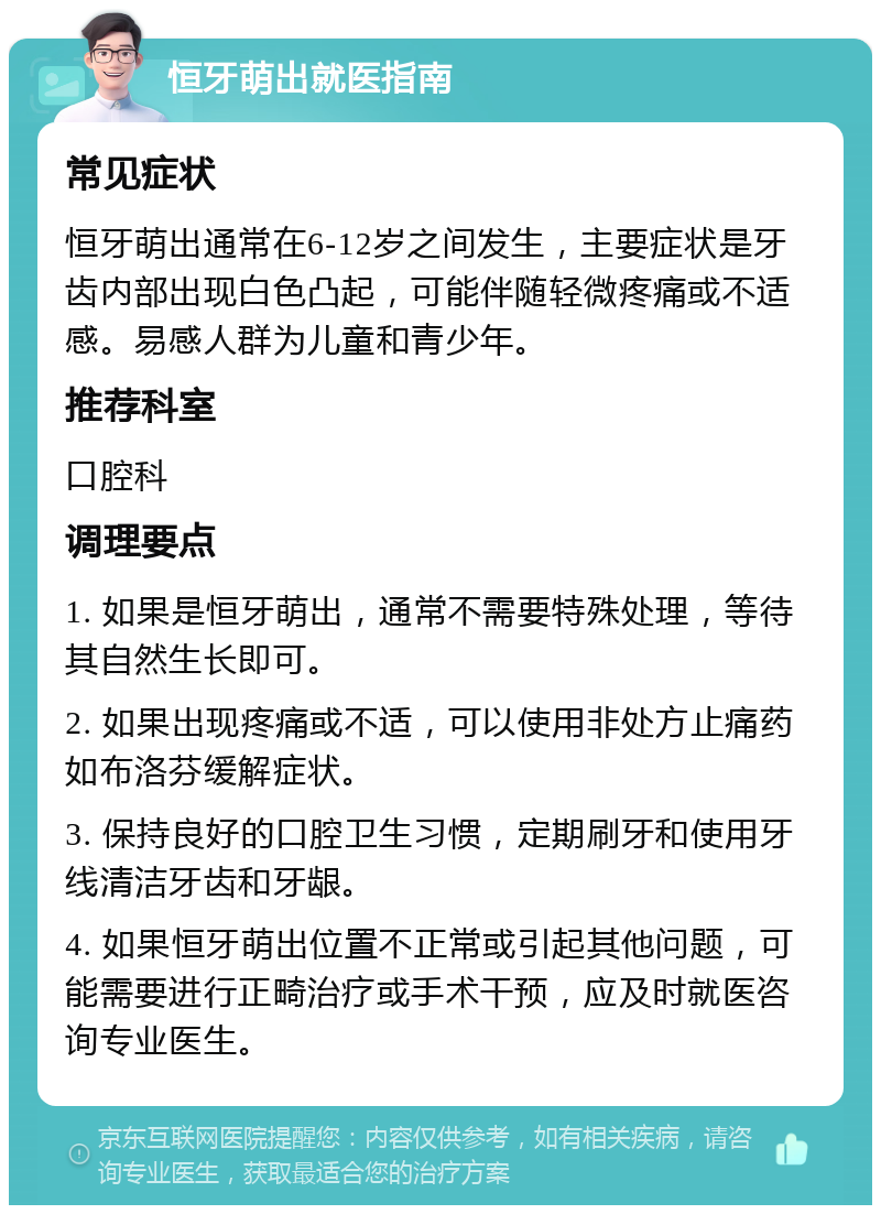 恒牙萌出就医指南 常见症状 恒牙萌出通常在6-12岁之间发生，主要症状是牙齿内部出现白色凸起，可能伴随轻微疼痛或不适感。易感人群为儿童和青少年。 推荐科室 口腔科 调理要点 1. 如果是恒牙萌出，通常不需要特殊处理，等待其自然生长即可。 2. 如果出现疼痛或不适，可以使用非处方止痛药如布洛芬缓解症状。 3. 保持良好的口腔卫生习惯，定期刷牙和使用牙线清洁牙齿和牙龈。 4. 如果恒牙萌出位置不正常或引起其他问题，可能需要进行正畸治疗或手术干预，应及时就医咨询专业医生。