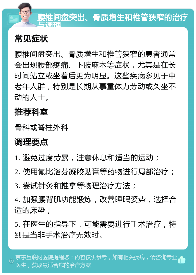 腰椎间盘突出、骨质增生和椎管狭窄的治疗与调理 常见症状 腰椎间盘突出、骨质增生和椎管狭窄的患者通常会出现腰部疼痛、下肢麻木等症状，尤其是在长时间站立或坐着后更为明显。这些疾病多见于中老年人群，特别是长期从事重体力劳动或久坐不动的人士。 推荐科室 骨科或脊柱外科 调理要点 1. 避免过度劳累，注意休息和适当的运动； 2. 使用氟比洛芬凝胶贴膏等药物进行局部治疗； 3. 尝试针灸和推拿等物理治疗方法； 4. 加强腰背肌功能锻炼，改善睡眠姿势，选择合适的床垫； 5. 在医生的指导下，可能需要进行手术治疗，特别是当非手术治疗无效时。