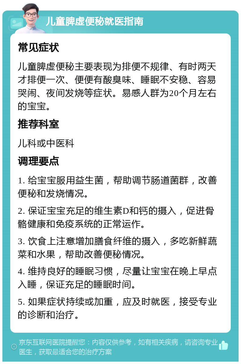 儿童脾虚便秘就医指南 常见症状 儿童脾虚便秘主要表现为排便不规律、有时两天才排便一次、便便有酸臭味、睡眠不安稳、容易哭闹、夜间发烧等症状。易感人群为20个月左右的宝宝。 推荐科室 儿科或中医科 调理要点 1. 给宝宝服用益生菌，帮助调节肠道菌群，改善便秘和发烧情况。 2. 保证宝宝充足的维生素D和钙的摄入，促进骨骼健康和免疫系统的正常运作。 3. 饮食上注意增加膳食纤维的摄入，多吃新鲜蔬菜和水果，帮助改善便秘情况。 4. 维持良好的睡眠习惯，尽量让宝宝在晚上早点入睡，保证充足的睡眠时间。 5. 如果症状持续或加重，应及时就医，接受专业的诊断和治疗。