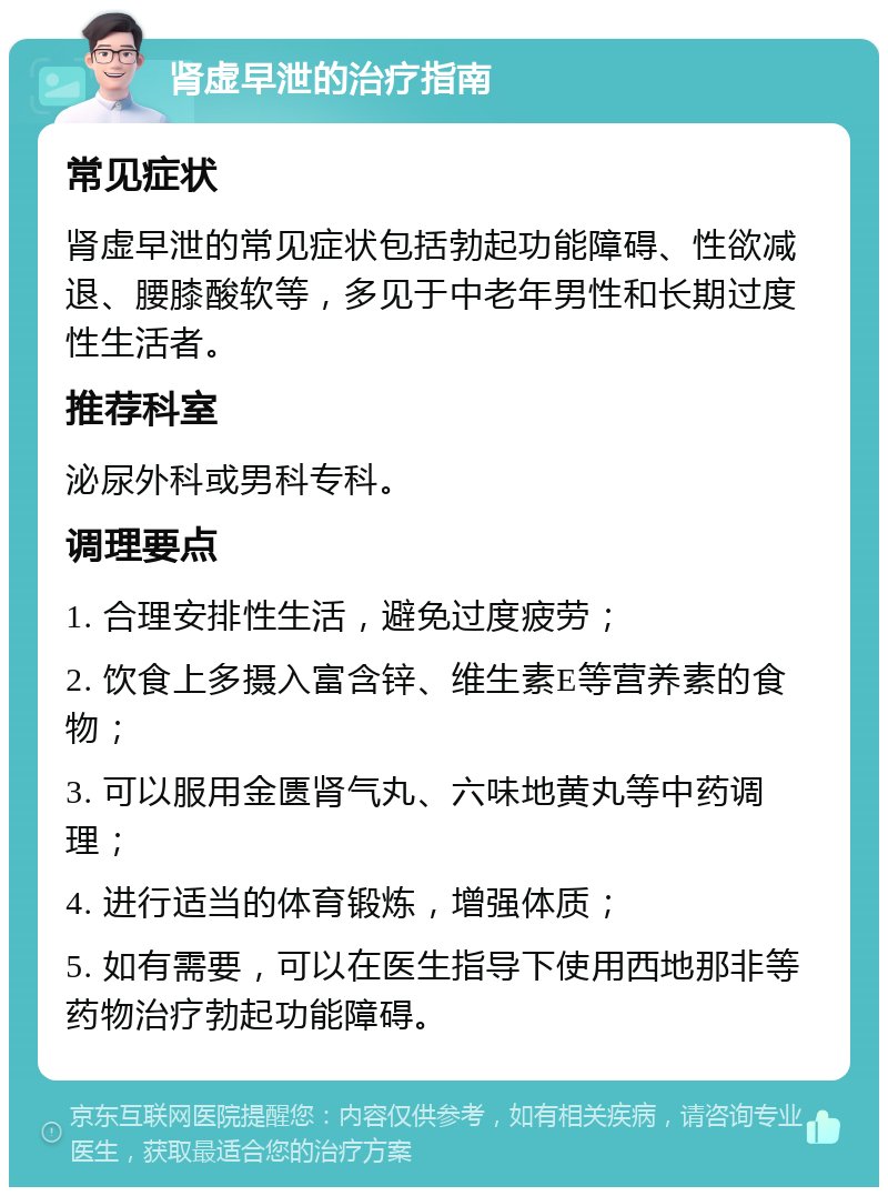 肾虚早泄的治疗指南 常见症状 肾虚早泄的常见症状包括勃起功能障碍、性欲减退、腰膝酸软等，多见于中老年男性和长期过度性生活者。 推荐科室 泌尿外科或男科专科。 调理要点 1. 合理安排性生活，避免过度疲劳； 2. 饮食上多摄入富含锌、维生素E等营养素的食物； 3. 可以服用金匮肾气丸、六味地黄丸等中药调理； 4. 进行适当的体育锻炼，增强体质； 5. 如有需要，可以在医生指导下使用西地那非等药物治疗勃起功能障碍。