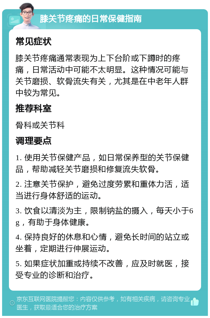 膝关节疼痛的日常保健指南 常见症状 膝关节疼痛通常表现为上下台阶或下蹲时的疼痛，日常活动中可能不太明显。这种情况可能与关节磨损、软骨流失有关，尤其是在中老年人群中较为常见。 推荐科室 骨科或关节科 调理要点 1. 使用关节保健产品，如日常保养型的关节保健品，帮助减轻关节磨损和修复流失软骨。 2. 注意关节保护，避免过度劳累和重体力活，适当进行身体舒适的运动。 3. 饮食以清淡为主，限制钠盐的摄入，每天小于6g，有助于身体健康。 4. 保持良好的休息和心情，避免长时间的站立或坐着，定期进行伸展运动。 5. 如果症状加重或持续不改善，应及时就医，接受专业的诊断和治疗。