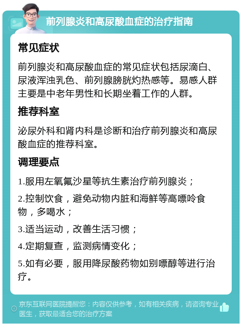 前列腺炎和高尿酸血症的治疗指南 常见症状 前列腺炎和高尿酸血症的常见症状包括尿滴白、尿液浑浊乳色、前列腺膀胱灼热感等。易感人群主要是中老年男性和长期坐着工作的人群。 推荐科室 泌尿外科和肾内科是诊断和治疗前列腺炎和高尿酸血症的推荐科室。 调理要点 1.服用左氧氟沙星等抗生素治疗前列腺炎； 2.控制饮食，避免动物内脏和海鲜等高嘌呤食物，多喝水； 3.适当运动，改善生活习惯； 4.定期复查，监测病情变化； 5.如有必要，服用降尿酸药物如别嘌醇等进行治疗。