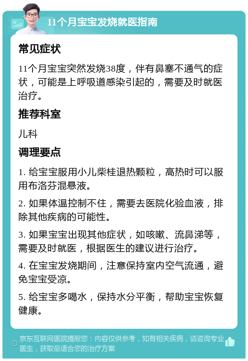 11个月宝宝发烧就医指南 常见症状 11个月宝宝突然发烧38度，伴有鼻塞不通气的症状，可能是上呼吸道感染引起的，需要及时就医治疗。 推荐科室 儿科 调理要点 1. 给宝宝服用小儿柴桂退热颗粒，高热时可以服用布洛芬混悬液。 2. 如果体温控制不住，需要去医院化验血液，排除其他疾病的可能性。 3. 如果宝宝出现其他症状，如咳嗽、流鼻涕等，需要及时就医，根据医生的建议进行治疗。 4. 在宝宝发烧期间，注意保持室内空气流通，避免宝宝受凉。 5. 给宝宝多喝水，保持水分平衡，帮助宝宝恢复健康。