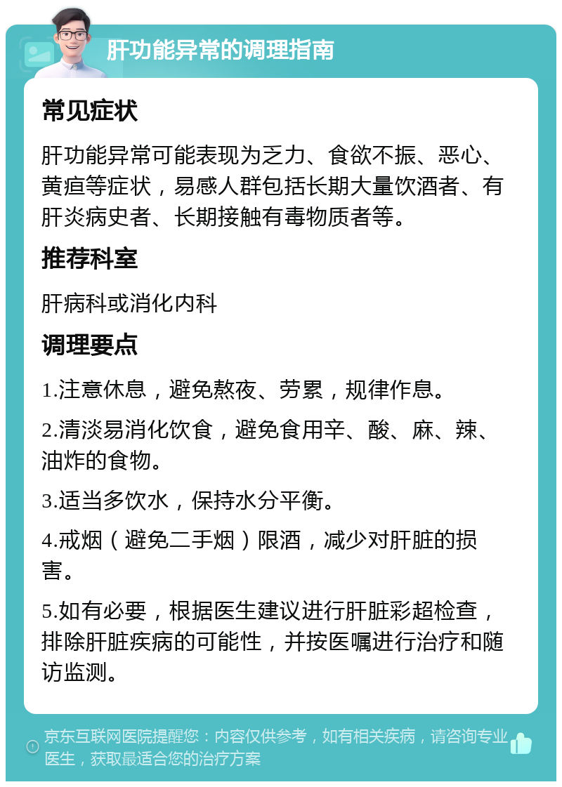 肝功能异常的调理指南 常见症状 肝功能异常可能表现为乏力、食欲不振、恶心、黄疸等症状，易感人群包括长期大量饮酒者、有肝炎病史者、长期接触有毒物质者等。 推荐科室 肝病科或消化内科 调理要点 1.注意休息，避免熬夜、劳累，规律作息。 2.清淡易消化饮食，避免食用辛、酸、麻、辣、油炸的食物。 3.适当多饮水，保持水分平衡。 4.戒烟（避免二手烟）限酒，减少对肝脏的损害。 5.如有必要，根据医生建议进行肝脏彩超检查，排除肝脏疾病的可能性，并按医嘱进行治疗和随访监测。