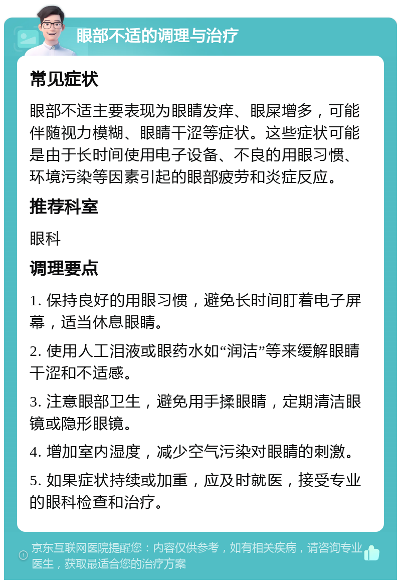 眼部不适的调理与治疗 常见症状 眼部不适主要表现为眼睛发痒、眼屎增多，可能伴随视力模糊、眼睛干涩等症状。这些症状可能是由于长时间使用电子设备、不良的用眼习惯、环境污染等因素引起的眼部疲劳和炎症反应。 推荐科室 眼科 调理要点 1. 保持良好的用眼习惯，避免长时间盯着电子屏幕，适当休息眼睛。 2. 使用人工泪液或眼药水如“润洁”等来缓解眼睛干涩和不适感。 3. 注意眼部卫生，避免用手揉眼睛，定期清洁眼镜或隐形眼镜。 4. 增加室内湿度，减少空气污染对眼睛的刺激。 5. 如果症状持续或加重，应及时就医，接受专业的眼科检查和治疗。