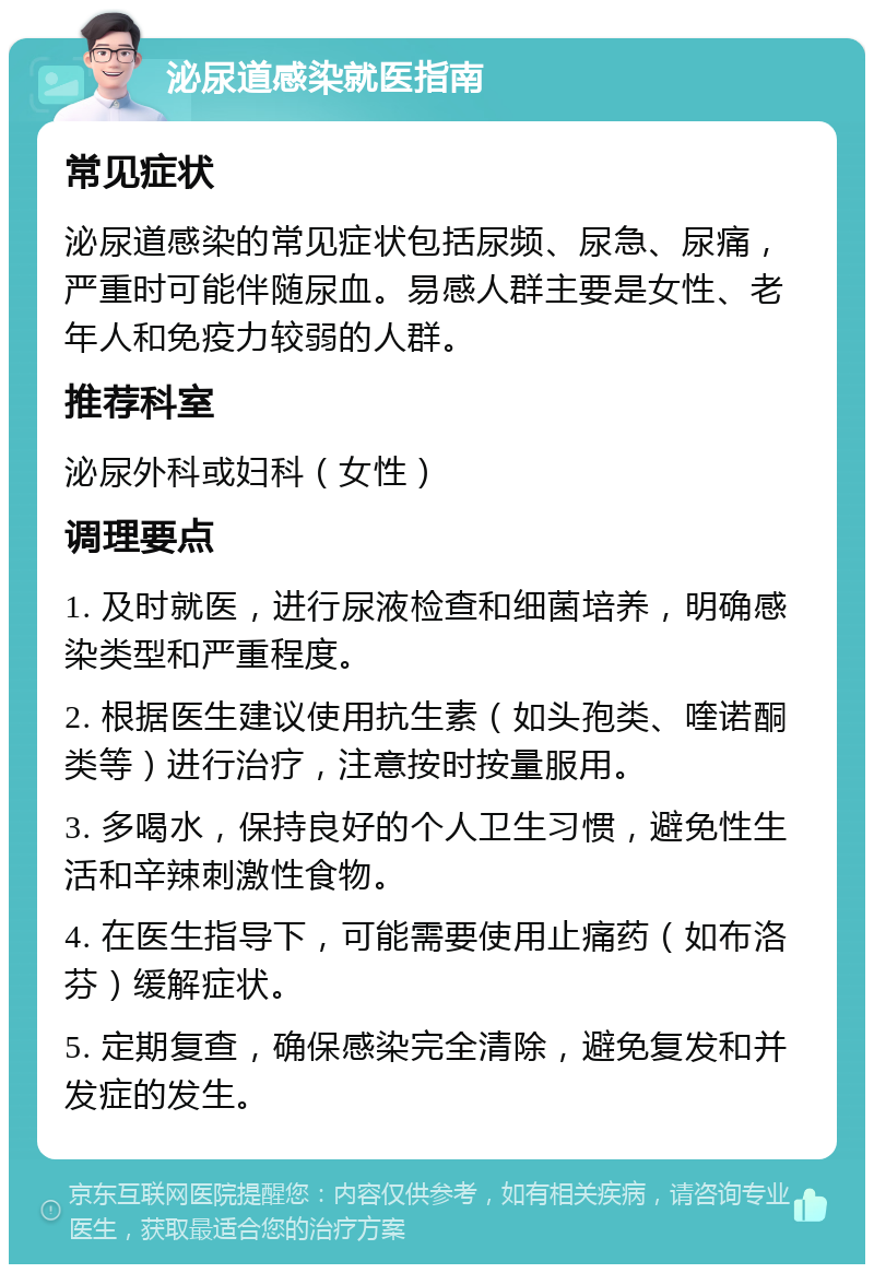 泌尿道感染就医指南 常见症状 泌尿道感染的常见症状包括尿频、尿急、尿痛，严重时可能伴随尿血。易感人群主要是女性、老年人和免疫力较弱的人群。 推荐科室 泌尿外科或妇科（女性） 调理要点 1. 及时就医，进行尿液检查和细菌培养，明确感染类型和严重程度。 2. 根据医生建议使用抗生素（如头孢类、喹诺酮类等）进行治疗，注意按时按量服用。 3. 多喝水，保持良好的个人卫生习惯，避免性生活和辛辣刺激性食物。 4. 在医生指导下，可能需要使用止痛药（如布洛芬）缓解症状。 5. 定期复查，确保感染完全清除，避免复发和并发症的发生。