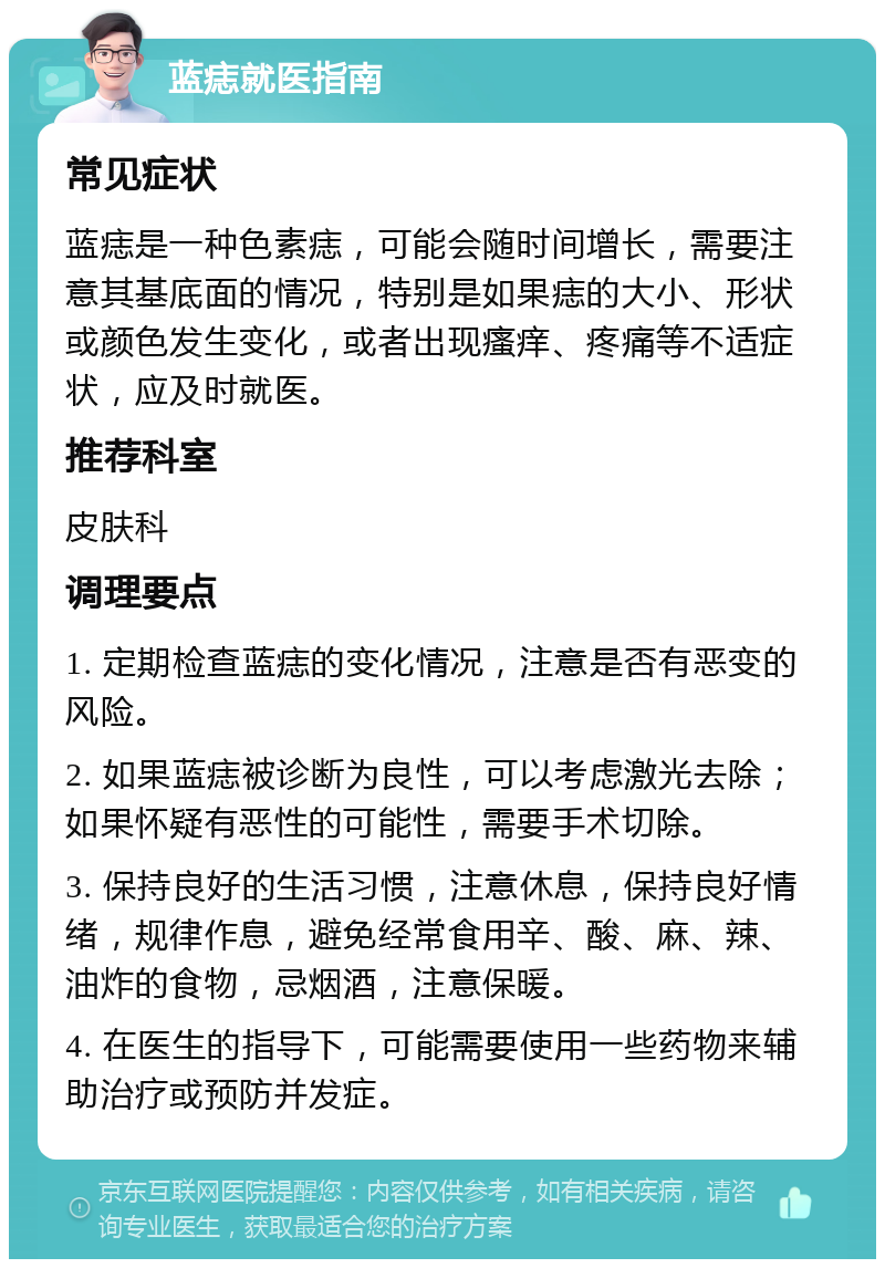 蓝痣就医指南 常见症状 蓝痣是一种色素痣，可能会随时间增长，需要注意其基底面的情况，特别是如果痣的大小、形状或颜色发生变化，或者出现瘙痒、疼痛等不适症状，应及时就医。 推荐科室 皮肤科 调理要点 1. 定期检查蓝痣的变化情况，注意是否有恶变的风险。 2. 如果蓝痣被诊断为良性，可以考虑激光去除；如果怀疑有恶性的可能性，需要手术切除。 3. 保持良好的生活习惯，注意休息，保持良好情绪，规律作息，避免经常食用辛、酸、麻、辣、油炸的食物，忌烟酒，注意保暖。 4. 在医生的指导下，可能需要使用一些药物来辅助治疗或预防并发症。