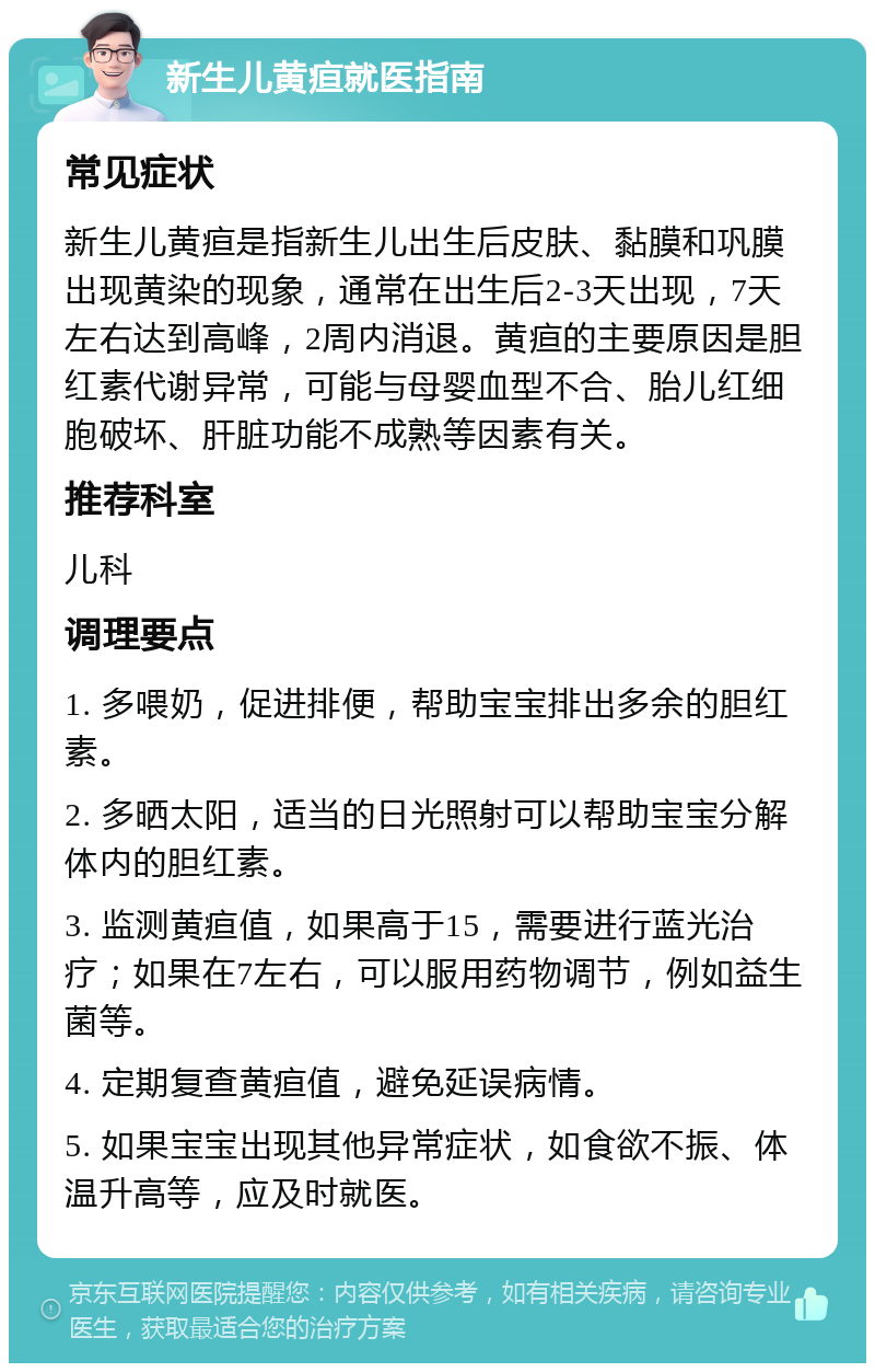 新生儿黄疸就医指南 常见症状 新生儿黄疸是指新生儿出生后皮肤、黏膜和巩膜出现黄染的现象，通常在出生后2-3天出现，7天左右达到高峰，2周内消退。黄疸的主要原因是胆红素代谢异常，可能与母婴血型不合、胎儿红细胞破坏、肝脏功能不成熟等因素有关。 推荐科室 儿科 调理要点 1. 多喂奶，促进排便，帮助宝宝排出多余的胆红素。 2. 多晒太阳，适当的日光照射可以帮助宝宝分解体内的胆红素。 3. 监测黄疸值，如果高于15，需要进行蓝光治疗；如果在7左右，可以服用药物调节，例如益生菌等。 4. 定期复查黄疸值，避免延误病情。 5. 如果宝宝出现其他异常症状，如食欲不振、体温升高等，应及时就医。