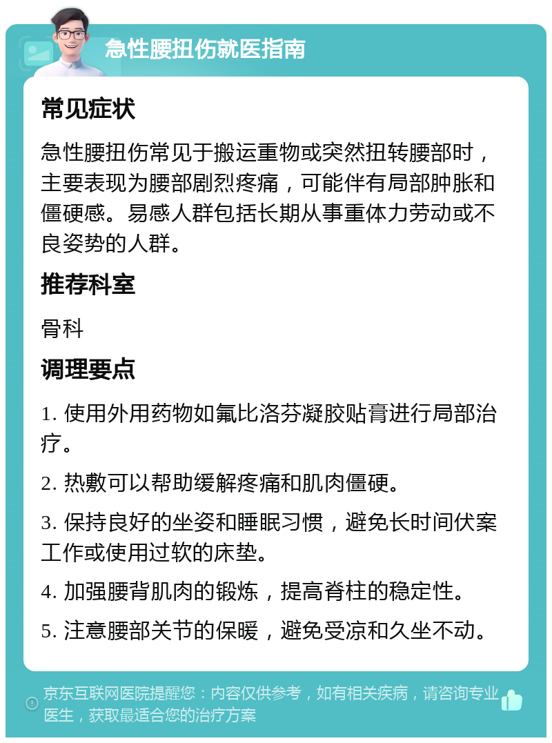 急性腰扭伤就医指南 常见症状 急性腰扭伤常见于搬运重物或突然扭转腰部时，主要表现为腰部剧烈疼痛，可能伴有局部肿胀和僵硬感。易感人群包括长期从事重体力劳动或不良姿势的人群。 推荐科室 骨科 调理要点 1. 使用外用药物如氟比洛芬凝胶贴膏进行局部治疗。 2. 热敷可以帮助缓解疼痛和肌肉僵硬。 3. 保持良好的坐姿和睡眠习惯，避免长时间伏案工作或使用过软的床垫。 4. 加强腰背肌肉的锻炼，提高脊柱的稳定性。 5. 注意腰部关节的保暖，避免受凉和久坐不动。