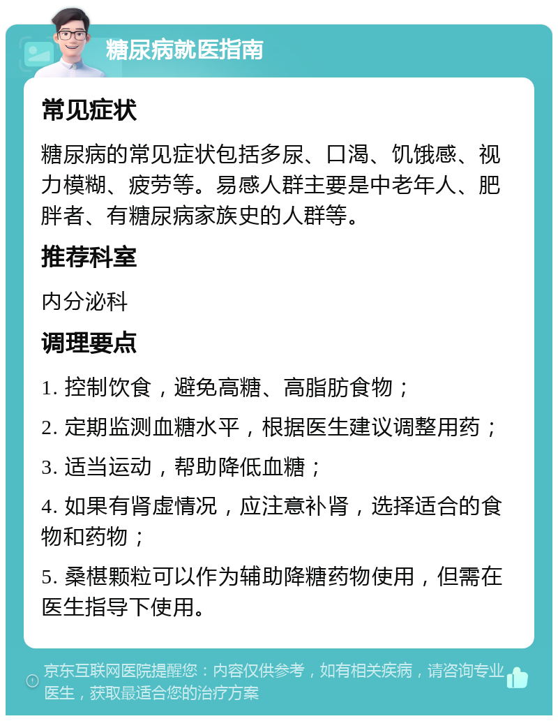 糖尿病就医指南 常见症状 糖尿病的常见症状包括多尿、口渴、饥饿感、视力模糊、疲劳等。易感人群主要是中老年人、肥胖者、有糖尿病家族史的人群等。 推荐科室 内分泌科 调理要点 1. 控制饮食，避免高糖、高脂肪食物； 2. 定期监测血糖水平，根据医生建议调整用药； 3. 适当运动，帮助降低血糖； 4. 如果有肾虚情况，应注意补肾，选择适合的食物和药物； 5. 桑椹颗粒可以作为辅助降糖药物使用，但需在医生指导下使用。