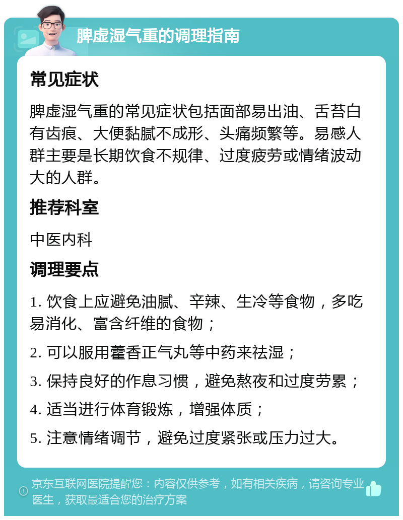 脾虚湿气重的调理指南 常见症状 脾虚湿气重的常见症状包括面部易出油、舌苔白有齿痕、大便黏腻不成形、头痛频繁等。易感人群主要是长期饮食不规律、过度疲劳或情绪波动大的人群。 推荐科室 中医内科 调理要点 1. 饮食上应避免油腻、辛辣、生冷等食物，多吃易消化、富含纤维的食物； 2. 可以服用藿香正气丸等中药来祛湿； 3. 保持良好的作息习惯，避免熬夜和过度劳累； 4. 适当进行体育锻炼，增强体质； 5. 注意情绪调节，避免过度紧张或压力过大。