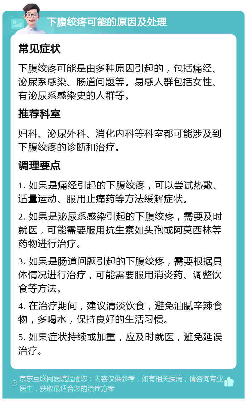 下腹绞疼可能的原因及处理 常见症状 下腹绞疼可能是由多种原因引起的，包括痛经、泌尿系感染、肠道问题等。易感人群包括女性、有泌尿系感染史的人群等。 推荐科室 妇科、泌尿外科、消化内科等科室都可能涉及到下腹绞疼的诊断和治疗。 调理要点 1. 如果是痛经引起的下腹绞疼，可以尝试热敷、适量运动、服用止痛药等方法缓解症状。 2. 如果是泌尿系感染引起的下腹绞疼，需要及时就医，可能需要服用抗生素如头孢或阿莫西林等药物进行治疗。 3. 如果是肠道问题引起的下腹绞疼，需要根据具体情况进行治疗，可能需要服用消炎药、调整饮食等方法。 4. 在治疗期间，建议清淡饮食，避免油腻辛辣食物，多喝水，保持良好的生活习惯。 5. 如果症状持续或加重，应及时就医，避免延误治疗。