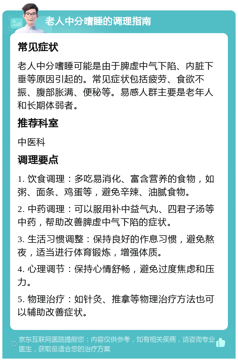 老人中分嗜睡的调理指南 常见症状 老人中分嗜睡可能是由于脾虚中气下陷、内脏下垂等原因引起的。常见症状包括疲劳、食欲不振、腹部胀满、便秘等。易感人群主要是老年人和长期体弱者。 推荐科室 中医科 调理要点 1. 饮食调理：多吃易消化、富含营养的食物，如粥、面条、鸡蛋等，避免辛辣、油腻食物。 2. 中药调理：可以服用补中益气丸、四君子汤等中药，帮助改善脾虚中气下陷的症状。 3. 生活习惯调整：保持良好的作息习惯，避免熬夜，适当进行体育锻炼，增强体质。 4. 心理调节：保持心情舒畅，避免过度焦虑和压力。 5. 物理治疗：如针灸、推拿等物理治疗方法也可以辅助改善症状。